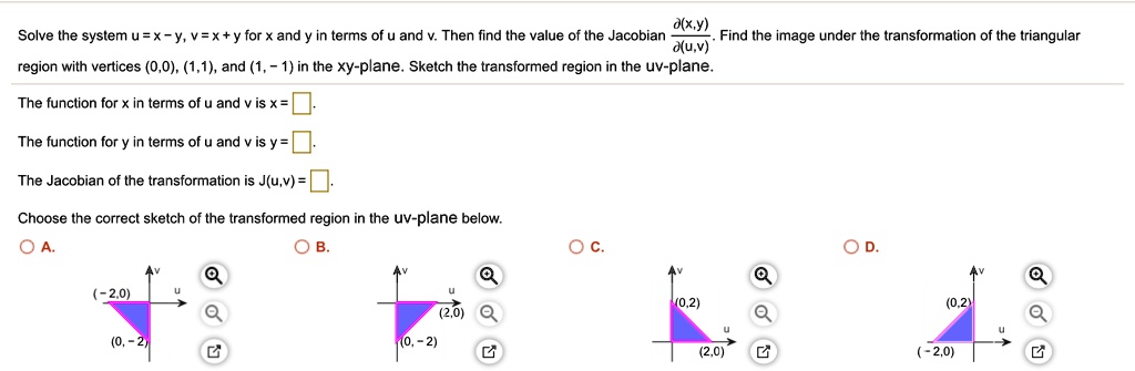 Solve the system u = x - y, v = x + y for x and y in terms of u and v. Then find the value of the Jacobian ?(x,y)/?(u,v). Find the image under the transformation of the triangular region with vertices (0,0), (1,1), and (1, - 1) in the xy-plane. Sketch the transformed region in the uv-plane.

The function for x in terms of u and v is x = [].

The function for y in terms of u and v is y = [].

The Jacobian of the transformation is J(u,v) = [].

Choose the correct sketch of the transformed region in the uv-plane below.
A. B. C. D.