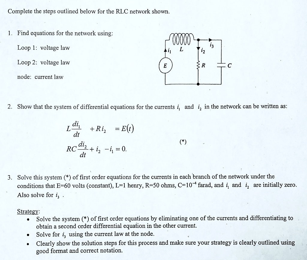 Complete the steps outlined below for the RLC network shown.
1. Find equations for the network using:
Loop 1: voltage law
Loop 2: voltage law
node: current law
2. Show that the system of differential equations for the currents i1 and i2 in the network can be written as:
L (di1)/(dt) + Ri2 = E(t)
RC (di2)/(dt) + i2 - i1 = 0.
3. Solve this system (*) of first order equations for the currents in each branch of the network under the
conditions that E=60 volts (constant), L=1 henry, R=50 ohms, C=10^-4 farad, and i1 and i2 are initially zero.
Also solve for i3.
Strategy:
• Solve the system (*) of first order equations by eliminating one of the currents and differentiating to
obtain a second order differential equation in the other current.
• Solve for i3 using the current law at the node.
• Clearly show the solution steps for this process and make sure your strategy is clearly outlined using
good format and correct notation.