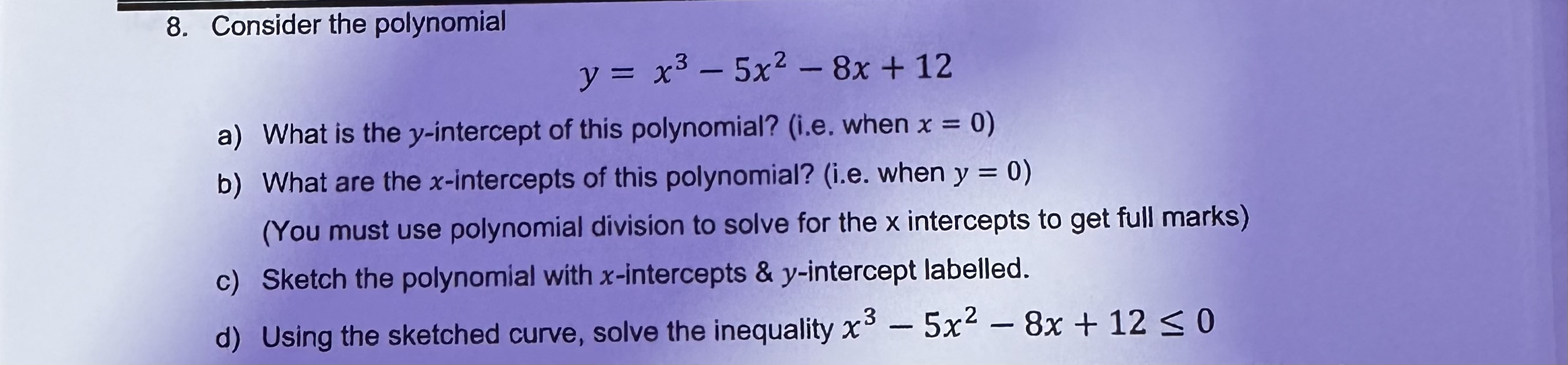 8. Consider the polynomial
y = x³ - 5x² - 8x + 12
a) What is the y-intercept of this polynomial? (i.e. when x = 0)
b) What are the x-intercepts of this polynomial? (i.e. when y = 0)
(You must use polynomial division to solve for the x intercepts to get full marks)
c) Sketch the polynomial with x-intercepts     y-intercept labelled.
d) Using the sketched curve, solve the inequality x³ - 5x² - 8x + 12 ? 0