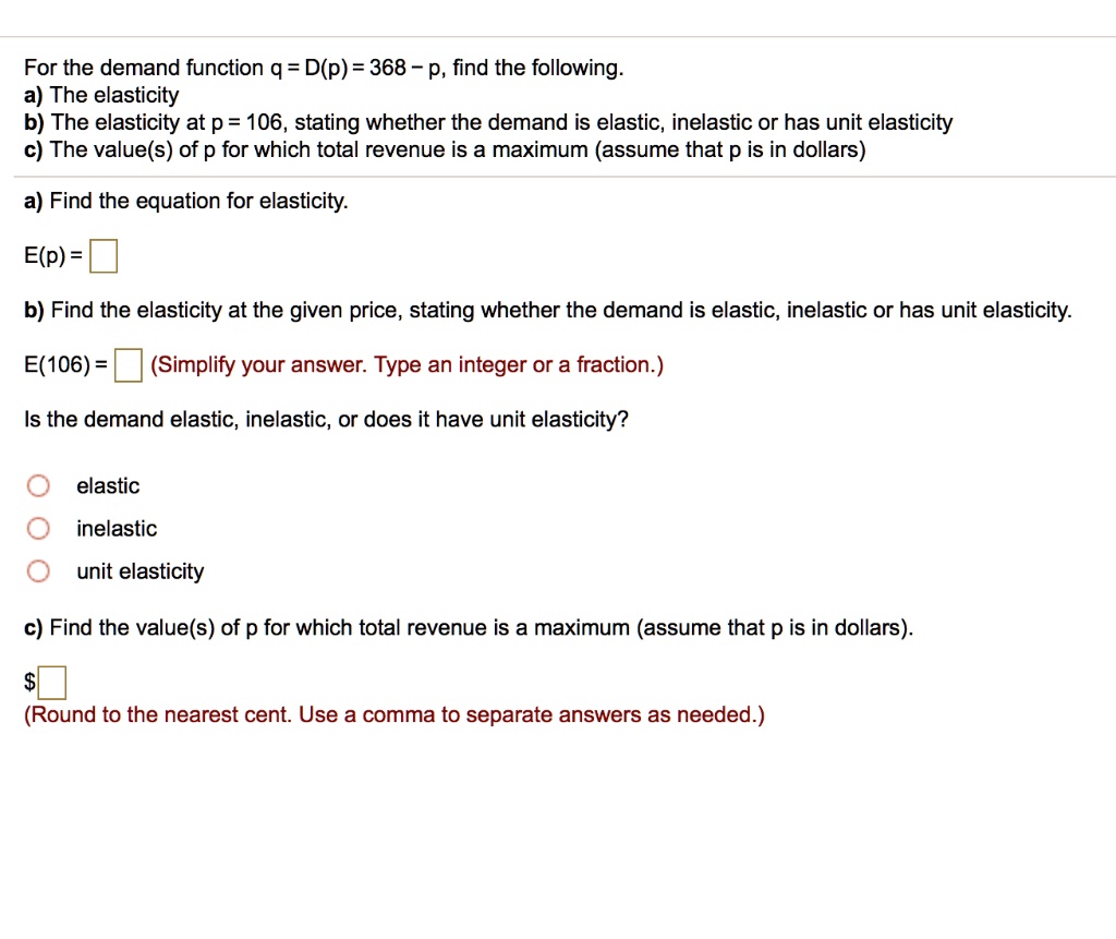 For the demand function q = D(p) = 368 - p, find the following.
a) The elasticity
b) The elasticity at p = 106, stating whether the demand is elastic, inelastic or has unit elasticity
c) The value(s) of p for which total revenue is a maximum (assume that p is in dollars)
a) Find the equation for elasticity.
E(p) =
b) Find the elasticity at the given price, stating whether the demand is elastic, inelastic or has unit elasticity.
E(106) = (Simplify your answer. Type an integer or a fraction.)
Is the demand elastic, inelastic, or does it have unit elasticity?
elastic
inelastic
unit elasticity
c) Find the value(s) of p for which total revenue is a maximum (assume that p is in dollars).
(Round to the nearest cent. Use a comma to separate answers as needed.)