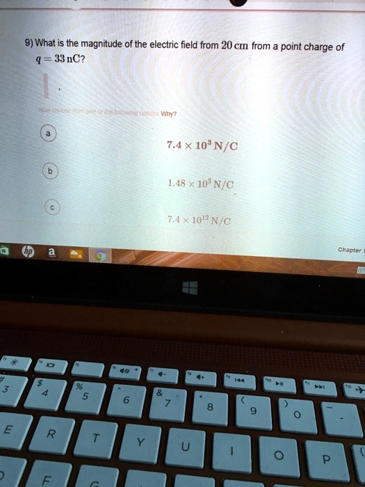 9) What is the magnitude of the electric field from 20 cm from a point charge of
q = 33 nC?
a 7.4 ! 10^3 N/C
b 1.48 ! 10^3 N/C
c 7.4 ! 10^12 N/C