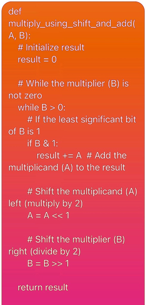 def multiplyusingshiftandadd a b initialize result result 0 while the multiplier b is not zero while b 0 if the least significant bit of b is 1 if b 1 result a add the multiplicand a to  83102