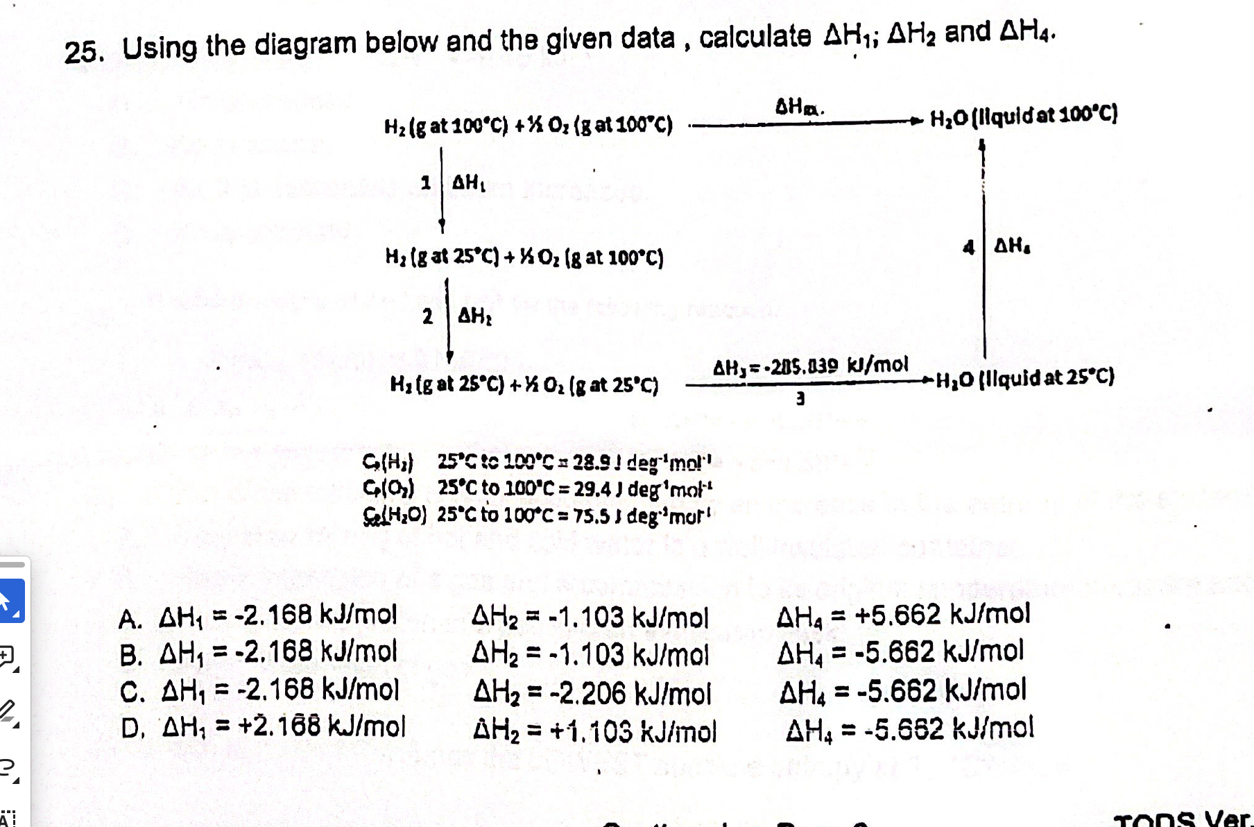 25. Using the diagram below and the given data , calculate ?H1; ?H2 and ?H4.

H2(g at 100°C) + ½ O2(g at 100°C) –?Hrxn.–> H2O(liquid at 100°C)
1 | ?H1                                     4 | ?H4
?                                         ?
H2(g at 25°C) + ½ O2(g at 100°C)
2 | ?H2
?
H2(g at 25°C) + ½ O2(g at 25°C) –?H3 = -285.839 kJ/mol–> H2O(liquid at 25°C)

Cp(H2) 25°C to 100°C = 28.9 J deg-1mol-1
Cp(O2) 25°C to 100°C = 29.4 J deg-1mol-1
Cp(H2O) 25°C to 100°C = 75.5 J deg-1mol-1

A. ?H1 = -2.168 kJ/mol ?H2 = -1.103 kJ/mol ?H4 = +5.662 kJ/mol
B. ?H1 = -2.168 kJ/mol ?H2 = -1.103 kJ/mol ?H4 = -5.662 kJ/mol
C. ?H1 = -2.168 kJ/mol ?H2 = -2.206 kJ/mol ?H4 = -5.662 kJ/mol
D. ?H1 = +2.168 kJ/mol ?H2 = +1.103 kJ/mol ?H4 = -5.662 kJ/mol