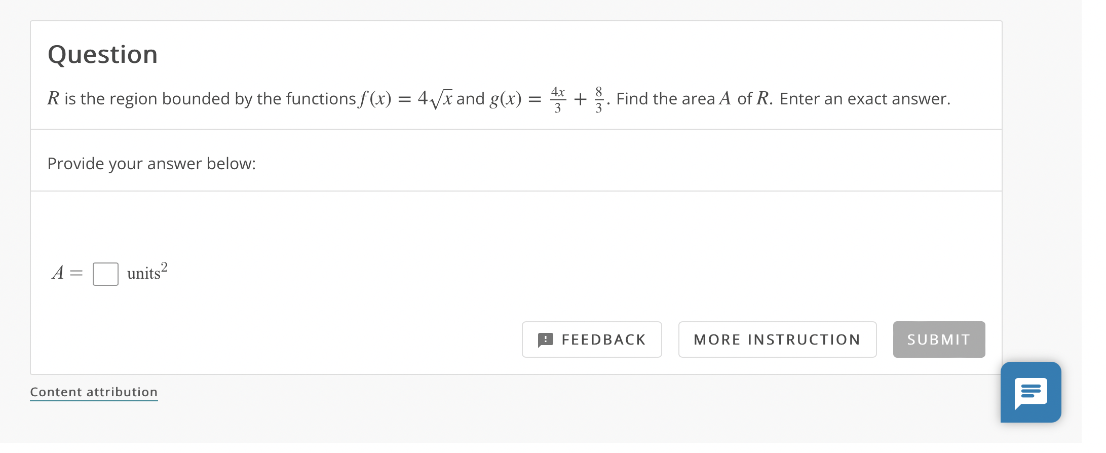 Question
 R is the region bounded by the functions f(x) = 4sqrtx and g(x) = frac4x3 + frac83. Find the area A of R. Enter an exact answer.
Provide your answer below:
A = units^2