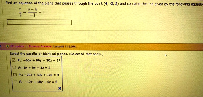 Find an equation of the plane that passes through the point (4, -2, 2) and contains the line given by the following equation
x/2 = (y - 4)/-1 = z
Select the parallel or identical planes. (Select all that apply.)
P1: -60x + 90y + 30z = 27
P2: 6x + 9y - 3z = 2
P3: -20x + 30y + 10z = 9
P4: -12x + 18y + 6z = 5