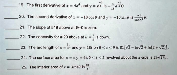 19. The first derivative of x = 4e^θ and y = e^-θ + (1)/(16)e^-5θ is -rac116e^-5θ.
20. The second derivative of x = -10 cosθ and y = -10 sinθ is (-1)/(10 sin^3 θ)θ.
21. The slope of #19 above at θ = 0 is zero.
22. The concavity for #20 above at θ = (π)/(2) is down.
23. The arc length of x = (1)/(3)t^3 and y = 18t on 0 ≤ t ≤ 9 is 81[√(2) - ln√(2) + ln(2 + √(2))].
24. The surface area for x = t, y = 6t, 0 ≤ t ≤ 2 revolved about the x-axis is 24√(37)π.
25. The interior area of r = 3cosθ is (9π)/(2).