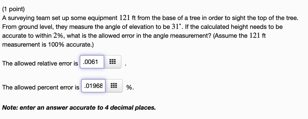 A surveying team set up some equipment 121 ft from the base of a tree in order to sight the top of the tree. From ground level, they measure the angle of elevation to be 31°. If the calculated height needs to be accurate to within 2%, what is the allowed error in the angle measurement? (Assume the 121 ft measurement is 100% accurate.)
The allowed relative error is .0061 .
The allowed percent error is .01968 %.
Note: enter an answer accurate to 4 decimal places.