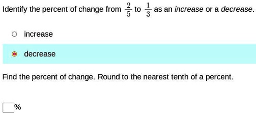 Identify the percent of change from (2)/(5) to (1)/(3) as an increase or a decrease.

increase
decrease

Find the percent of change. Round to the nearest tenth of a percent.
%