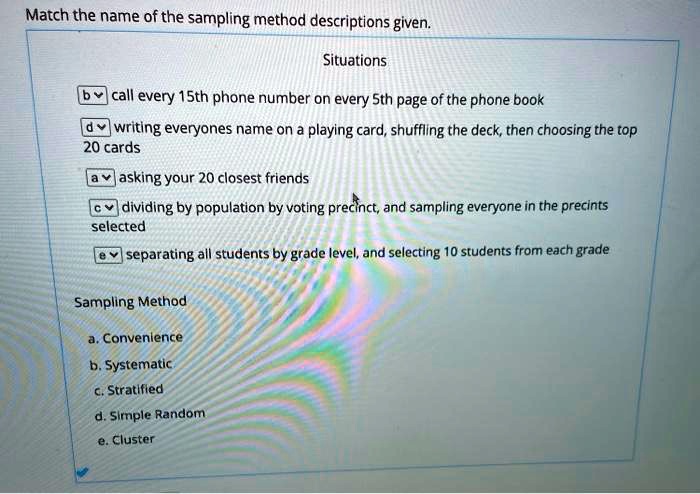 Match the name of the sampling method descriptions given.
Situations
b call every 15th phone number on every 5th page of the phone book
d writing everyones name on a playing card, shuffling the deck, then choosing the top 20 cards
a asking your 20 closest friends
c dividing by population by voting precinct, and sampling everyone in the precints selected
e separating all students by grade level, and selecting 10 students from each grade
Sampling Method
a. Convenience
b. Systematic
c. Stratified
d. Simple Random
e. Cluster