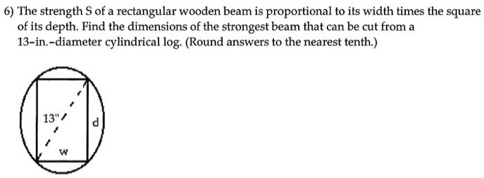 6) The strength S of a rectangular wooden beam is proportional to its width times the square of its depth. Find the dimensions of the strongest beam that can be cut from a 13-in.-diameter cylindrical log. (Round answers to the nearest tenth.)
