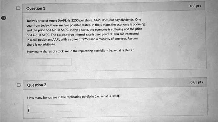 Question 1
0.83 pts
10
Today's price of Apple (AAPL) is 200 per share. AAPL does not pay dividends. One
year from today, there are two possible states. In the u state, the economy is booming
and the price of AAPL is400. In the d state, the economy is suffering and the price
of AAPL is 100. The c.c. risk-free interest rate is zero percent. You are interested
in a call option on AAPL with a strike of250 and a maturity of one year. Assume
there is no arbitrage.
How many shares of stock are in the replicating portfolio - i.e., what is Delta?
Question 2
How many bonds are in the replicating portfolio (i.e., what is Beta)?
I
0.83 pts