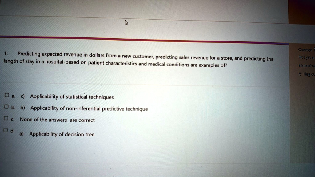 1.
Predicting expected revenue in dollars from a new customer, predicting sales revenue for a store, and predicting the
length of stay in a hospital-based on patient characteristics and medical conditions are examples of?
a. c) Applicability of statistical techniques
b. b) Applicability of non-inferential predictive technique
c. None of the answers are correct
d. a) Applicability of decision tree