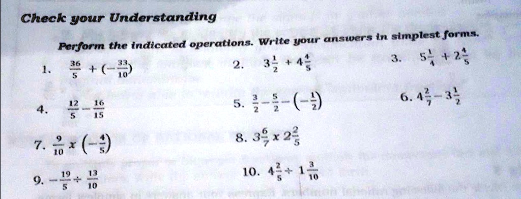 Check your Understanding
Perform the indicated operations. Write your answers in simplest forms.
1. (36)/(5) + (-(33)/(10))
2. 3(1)/(2) + 4(4)/(5)
3. 5(1)/(4) + 2(4)/(5)
4. (12)/(5) - (16)/(15)
5. (3)/(2) - (5)/(2) - (-(1)/(2))
6. 4(2)/(7) - 3(1)/(2)
7. (9)/(10) ×(-(4)/(5))
8. 3(6)/(7) ×2(2)/(5)
9. -(19)/(5) + (13)/(10)
10. 4(2)/(5) + 1(3)/(10)