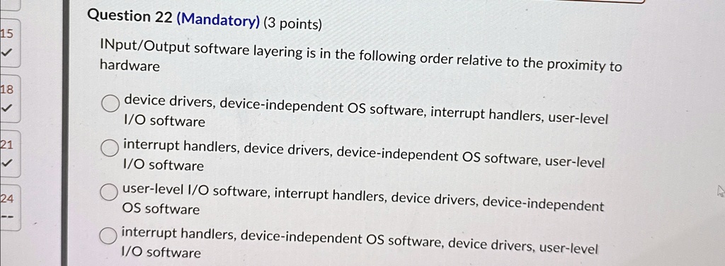 Question 22 (Mandatory) (3 points)
INput/Output software layering is in the following order relative to the proximity to
hardware
device drivers, device-independent OS software, interrupt handlers, user-level
I/O software
interrupt handlers, device drivers, device-independent OS software, user-level
I/O software
user-level I/O software, interrupt handlers, device drivers, device-independent
OS software
interrupt handlers, device-independent OS software, device drivers, user-level
I/O software
