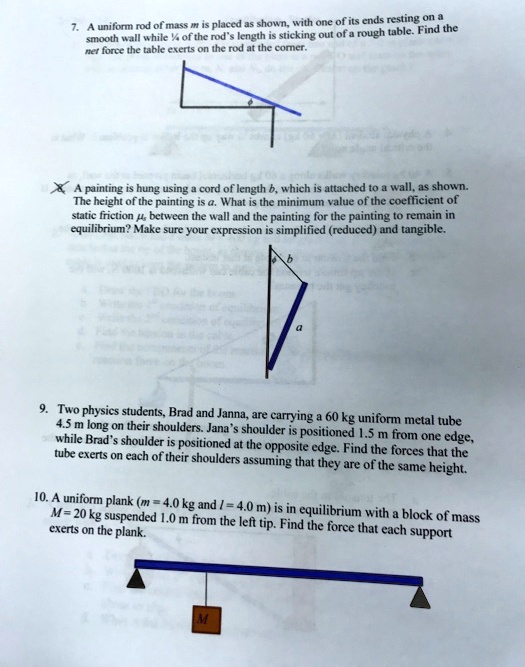 7. A uniform rod of mass m is placed as shown, with one of its ends resting on a
smooth wall while ¼ of the rod's length is sticking out of a rough table. Find the
net force the table exerts on the rod at the corner.
? A painting is hung using a cord of length b, which is attached to a wall, as shown.
The height of the painting is a. What is the minimum value of the coefficient of
static friction μ, between the wall and the painting for the painting to remain in
equilibrium? Make sure your expression is simplified (reduced) and tangible.
9. Two physics students, Brad and Janna, are carrying a 60 kg uniform metal tube
4.5 m long on their shoulders. Jana's shoulder is positioned 1.5 m from one edge,
while Brad's shoulder is positioned at the opposite edge. Find the forces that the
tube exerts on each of their shoulders assuming that they are of the same height.
10. A uniform plank (m = 4.0 kg and l = 4.0 m) is in equilibrium with a block of mass
M = 20 kg suspended 1.0 m from the left tip. Find the force that each support
exerts on the plank.