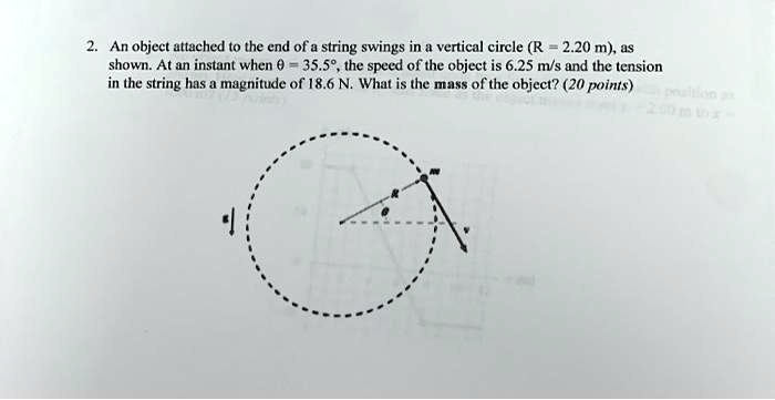 An object attached to the end of a string swings in a vertical circle (R = 2.20 m), as shown. At an instant when ? = 35.5°, the speed of the object is 6.25 m/s and the tension in the string has a magnitude of 18.6 N. What is the mass of the object?