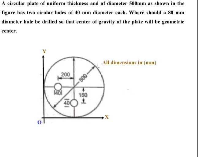 A circular plate of uniform thickness and of diameter 500mm as shown in the figure has two cirular holes of 40 mm diameter each. Where should a 80 mm diameter hole be drilled so that center of gravity of the plate will be geometric center.