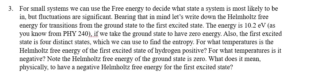 3. For small systems we can use the Free energy to decide what state a system is most likely to be
in, but fluctuations are significant. Bearing that in mind let's write down the Helmholtz free
ergy for transitions from the ground state to the first excited state. The energy is 10.2 eV (as
you know from PHY 240), if we take the ground state to have zero energy. Also, the first excited
state is four distinct states, which we can use to find the entropy. For what temperatures is the
Helmholtz free energy of the first excited state of hydrogen positive? For what temperatures is it
negative? Note the Helmholtz free energy of the ground state is zero. What does it mean,
physically, to have a negative Helmholtz free energy for the first excited state?