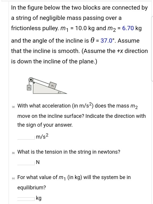 In the figure below the two blocks are connected by
a string of negligible mass passing over a
frictionless pulley. m1 = 10.0 kg and m2 = 6.70 kg
and the angle of the incline is ? = 37.0°. Assume
that the incline is smooth. (Assume the +x direction
is down the incline of the plane.)
(a) With what acceleration (in m/s²) does the mass m2
move on the incline surface? Indicate the direction with
the sign of your answer.
m/s²
(b) What is the tension in the string in newtons?
N
(c) For what value of m1 (in kg) will the system be in
equilibrium?
kg