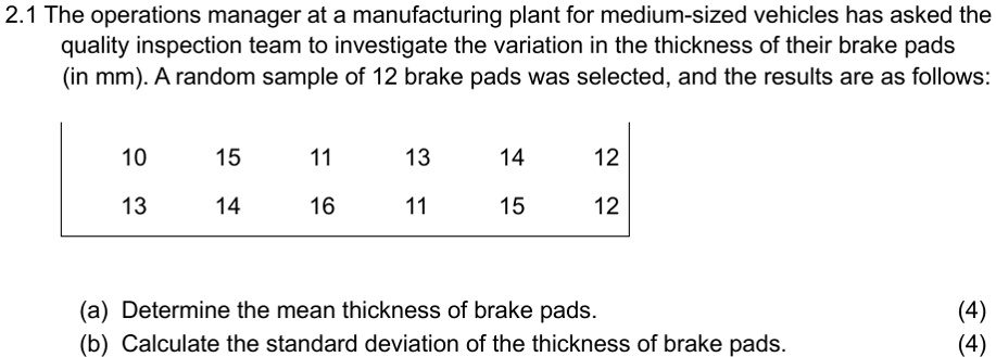 2.1 The operations manager at a manufacturing plant for medium-sized vehicles has asked the quality inspection team to investigate the variation in the thickness of their brake pads (in mm). A random sample of 12 brake pads was selected, and the results are as follows:
10  15  11  13  14  12
13  14  16  11  15  12
(a) Determine the mean thickness of brake pads.
(4)
(b) Calculate the standard deviation of the thickness of brake pads.
(4)
