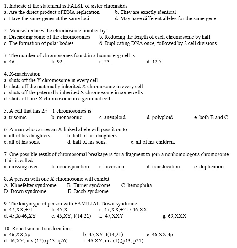 1. Indicate if the statement is FALSE of sister chromatids
a. Are the direct product of DNA replication b. They are exactly identical
c. Have the same genes at the same loci d. May have different alleles for the same gene

2. Meiosis reduces the chromosome number by:
a. Discarding some of the chromosomes b. Reducing the length of each chromosome by half
c. The formation of polar bodies d. Duplicating DNA once, followed by 2 cell divisions

3. The number of chromosomes found in a human egg cell is
a. 46. b. 92. c. 23. d. 12.5.

4. X-inactivation
a. shuts off the Y chromosome in every cell.
b. shuts off the maternally inherited X chromosome in every cell.
c. shuts off the paternally inherited X chromosome in some cells.
d. shuts off one X chromosome in a germinal cell.

5. A cell that has 2n – 1 chromosomes is
a. trisomic. b. monosomic. c. aneuploid. d. polyploid. e. both B and C

6. A man who carries an X-linked allele will pass it on to
a. all of his daughters. b. half of his daughters.
c. all of his sons. d. half of his sons. e. all of his children.

7. One possible result of chromosomal breakage is for a fragment to join a nonhomologous chromosome. This is called:
a. crossing over. b. nondisjunction. c. inversion. d. translocation. e. duplication.

8. A person with one X chromosome will exhibit:
A. Klinefelter syndrome B. Turner syndrome C. hemophilia
D. Down syndrome E. Jacob syndrome

9. The karyotype of person with FAMILIAL Down syndrome:
a. 47,XX,+21 b. 45,X c. 47,XX,+21 / 46,XX
d. 45,X/46,XY e. 45,XY, t(14,21) f. 47,XXY g. 69,XXX

10. Robertsonian translocation:
a. 46,XX,5p- b. 45,XY, t(14,21) c. 46,XX,4p-
d. 46,XY, inv (12),(p13; q26) f. 46,XY, inv (1),(p13; p21)