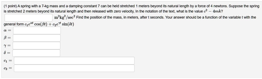 A spring with a 7-kg mass and a damping constant 7 can be held stretched 1 meters beyond its natural length by a force of 4 newtons. Suppose the spring is stretched 2 meters beyond its natural length and then released with zero velocity, In the notation of the text, what is the value c^2 - 4mk?
m^2kg^2/sec^2 Find the position of the mass, in meters, after t seconds. Your answer should be a function of the variable t with the general form c1e^?t cos(?t) + c2e^?t sin(?t)
? =
? =
? =
? =
c1 =
c2 =