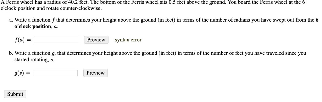 A Ferris wheel has a radius of 40.2 feet. The bottom of the Ferris wheel sits 0.5 feet above the ground. You board the Ferris wheel at the 6 o'clock position and rotate counter-clockwise.

a. Write a function f that determines your height above the ground (in feet) in terms of the number of radians you have swept out from the 6 o'clock position, a.

f(a) =

b. Write a function g, that determines your height above the ground (in feet) in terms of the number of feet you have traveled since you started rotating, s.

g(s) =