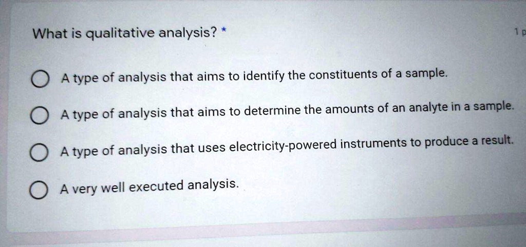 What is qualitative analysis? *
A type of analysis that aims to identify the constituents of a sample.
A type of analysis that aims to determine the amounts of an analyte in a sample.
A type of analysis that uses electricity-powered instruments to produce a result.
A very well executed analysis.