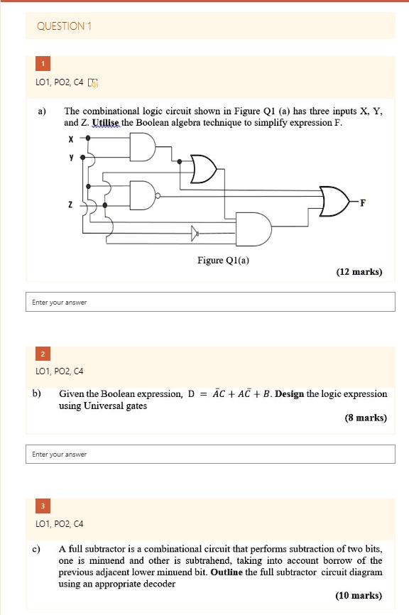 QUESTION 1
1
LO1, PO2, C4
a)
The combinational logic circuit shown in Figure Q1 (a) has three inputs X, Y,
and Z. Utilise the Boolean algebra technique to simplify expression F.
X
Y
F
Z
Enter your answer
Figure Q1(a)
(12 marks)
2
LO1, PO2, C4
b)
Given the Boolean expression, D = A̅C + AC̅ + B. Design the logic expression
using Universal gates
Enter your answer
(8 marks)
3
LO1, PO2, C4
c)
A full subtractor is a combinational circuit that performs subtraction of two bits,
one is minuend and other is subtrahend, taking into account borrow of the
previous adjacent lower minuend bit. Outline the full subtractor circuit diagram
using an appropriate decoder
(10 marks)