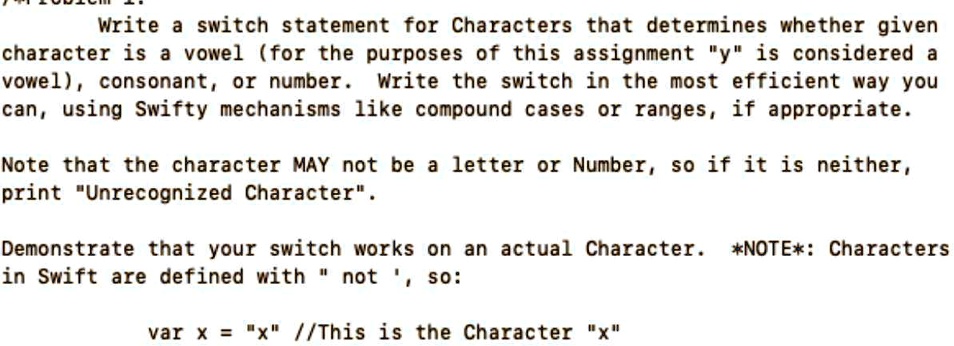 Write a switch statement for Characters that determines whether given
character is a vowel (for the purposes of this assignment "y" is considered a
vowel), consonant, or number. Write the switch in the most efficient way you
can, using Swifty mechanisms like compound cases or ranges, if appropriate.
Note that the character MAY not be a letter or Number, so if it is neither,
print "Unrecognized Character".
Demonstrate that your switch works on an actual Character. *NOTE*: Characters
in Swift are defined with "n̈ot ', so:
var x = "x" // This is the Character "x"