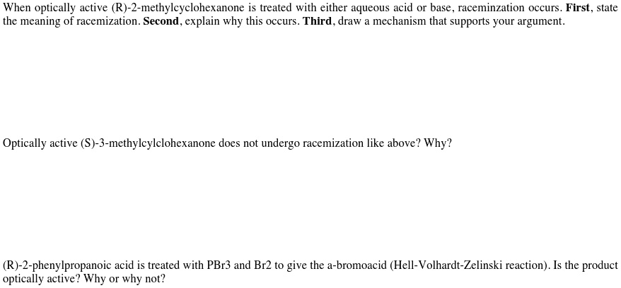 When optically active (R)-2-methylcyclohexanone is treated with either aqueous acid or base, raceminzation occurs. First, state the meaning of racemization. Second, explain why this occurs. Third, draw a mechanism that supports your argument.

Optically active (S)-3-methylcylclohexanone does not undergo racemization like above? Why?

(R)-2-phenylpropanoic acid is treated with PBr3 and Br2 to give the a-bromoacid (Hell-Volhardt-Zelinski reaction). Is the product optically active? Why or why not?
