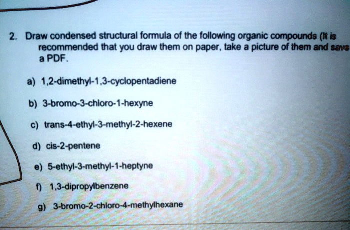 2. Draw condensed structural formula of the following organic compounds (It is recommended that you draw them on paper, take a picture of them and save a PDF.

a) 1,2-dimethyl-1,3-cyclopentadiene
b) 3-bromo-3-chloro-1-hexyne
c) trans-4-ethyl-3-methyl-2-hexene
d) cis-2-pentene
e) 5-ethyl-3-methyl-1-heptyne
f) 1,3-dipropylbenzene
g) 3-bromo-2-chloro-4-methylhexane