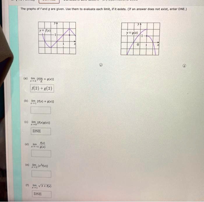 The graphs of f and g are given. Use them to evaluate each limit, if it exists. (If an answer does not exist, enter DNE.)

(a) limx ? 2 [f(x) + g(x)]
f(2) + g(2)
(b) limx ? 1 [f(x) + g(x)]
(c) limx ? 0 [f(x)g(x)]
DNE
(d) limx ? -1 f(x)/g(x)
(e) limx ? 2 [x^3 f(x)]
(f) limx ? 1 ?(3 + f(x))
DNE