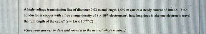 A high-voltage transmission line of diameter 0.03 m and length 1,597 m carries a steady current of 1000 A. If the conductor is copper with a free charge density of 8 × 10^28 electrons/m^3, how long does it take one electron to travel the full length of the cable? (e = 1.6 × 10^-19 C)

[Give your answer in days and round it to the nearest whole number.]