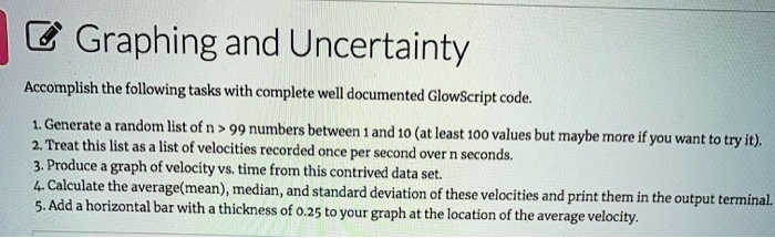 Graphing and Uncertainty
Accomplish the following tasks with complete well documented GlowScript code.
1. Generate a random list of n > 99 numbers between 1 and 10 (at least 100 values but maybe more if you want to try it).
2. Treat this list as a list of velocities recorded once per second over n seconds.
3. Produce a graph of velocity vs. time from this contrived data set.
4. Calculate the average(mean), median, and standard deviation of these velocities and print them in the output terminal.
5. Add a horizontal bar with a thickness of 0.25 to your graph at the location of the average velocity.