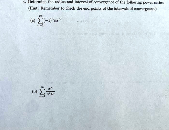 4. Determine the radius and interval of convergence of the following power series:
(Hint: Remember to check the end points of the intervals of convergence.)
(a) ?n=1^? (-1)?nx?
(b) ?n=1^? x? / (n?4?)
