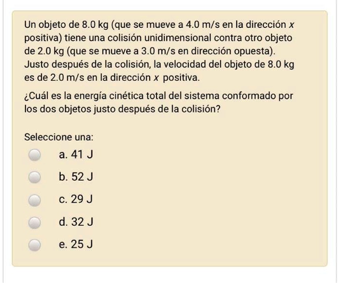 Un objeto de 8.0 kg (que se mueve a 4.0 m/s en la dirección x positiva) tiene una colisión unidimensional contra otro objeto de 2.0 kg (que se mueve a 3.0 m/s en dirección opuesta). Justo después de la colisión, la velocidad del objeto de 8.0 kg es de 2.0 m/s en la dirección x positiva.

¿Cuál es la energía cinética total del sistema conformado por los dos objetos justo después de la colisión?

Seleccione una:
a. 41 J
b. 52 J
c. 29 J
d. 32 J
e. 25 J