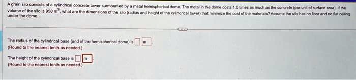 A grain silo consists of a cylindrical concrete tower surmounted by a metal hemispherical dome. The metal in the dome costs 1.6 times as much as the concrete (per unit of surface area). If the volume of the silo is 950 m^3, what are the dimensions of the silo (radius and height of the cylindrical tower) that minimize the cost of the materials? Assume the silo has no floor and no flat ceiling under the dome.
The radius of the cylindrical base (and of the hemispherical dome) is m
(Round to the nearest tenth as needed.)
The height of the cylindrical base is m
(Round to the nearest tenth as needed.)