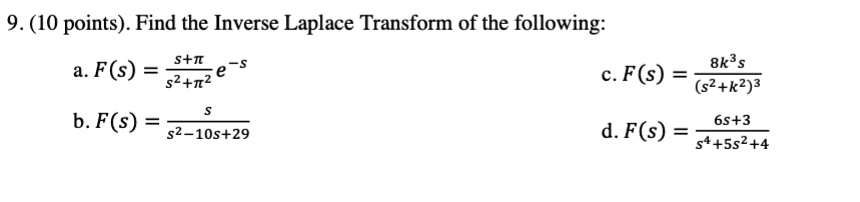 9. (10 points). Find the Inverse Laplace Transform of the following:
a. F(s) = (s+?)/(s^2+?^2) * e^-s
b. F(s) = s/(s^2-10s+29)
c. F(s) = (8k^3s)/(s^2+k^2)^3
d. F(s) = (6s+3)/(s^4+5s^2+4)