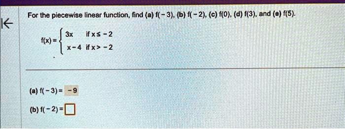 For the piecewise linear function, find (a) f(-3), (b) f(-2), (c) f(0), (d) f(3), and (e) f(5).

f(x) =  3x    if  x ≤ -2 
 x - 4    if  x > -2

(a) f(-3) = -9
(b) f(-2) =