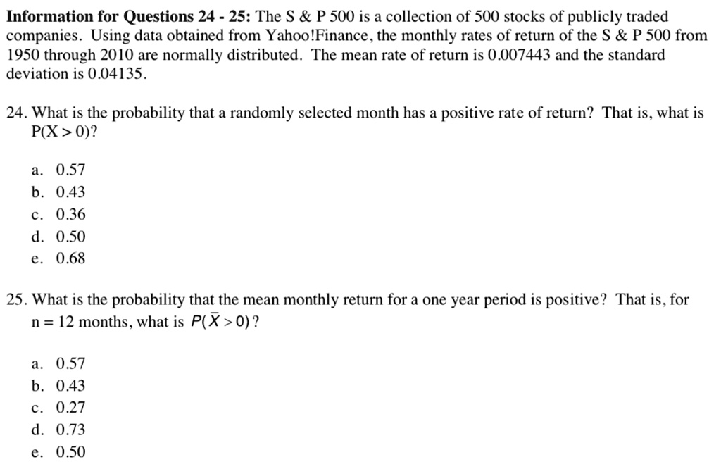 Information for Questions 24 - 25: The S     P 500 is a collection of 500 stocks of publicly traded companies. Using data obtained from Yahoo!Finance, the monthly rates of return of the S     P 500 from 1950 through 2010 are normally distributed. The mean rate of return is 0.007443 and the standard deviation is 0.04135.

24. What is the probability that a randomly selected month has a positive rate of return? That is, what is P(X > 0)?

a. 0.57
b. 0.43
c. 0.36
d. 0.50
e. 0.68

25. What is the probability that the mean monthly return for a one year period is positive? That is, for n = 12 months, what is P(X? > 0)?

a. 0.57
b. 0.43
c. 0.27
d. 0.73
e. 0.50