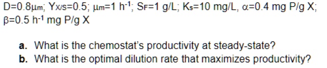 D=0.8?m; Yx/s=0.5; ?m=1 h?¹; SF=1 g/L; Ks=10 mg/L, ?=0.4 mg P/g X;
?=0.5 h?¹ mg P/g X

a. What is the chemostat's productivity at steady-state?
b. What is the optimal dilution rate that maximizes productivity?