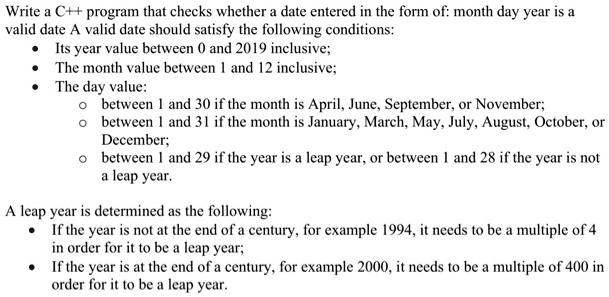 Write a C++ program that checks whether a date entered in the form of: month day year is a
valid date A valid date should satisfy the following conditions:

    
  * Its year value between 0 and 2019 inclusive;
    
  * The month value between 1 and 12 inclusive;
    
  * The day value:
    
        
  * between 1 and 30 if the month is April, June, September, or November;
        
  * between 1 and 31 if the month is January, March, May, July, August, October, or
        December;
        
  * between 1 and 29 if the year is a leap year, or between 1 and 28 if the year is not
        a leap year.
    

A leap year is determined as the following:

    
  * If the year is not at the end of a century, for example 1994, it needs to be a multiple of 4
in order for it to be a leap year;
    
  * If the year is at the end of a century, for example 2000, it needs to be a multiple of 400 in
order for it to be a leap year.
