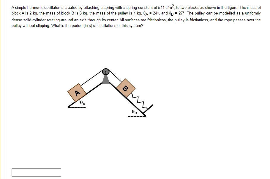 A simple harmonic oscillator is created by attaching a spring with a spring constant of 541 J/m², to two blocks as shown in the figure. The mass of block A is 2 kg, the mass of block B is 6 kg, the mass of the pulley is 4 kg, ?A = 24°, and ?B = 27°. The pulley can be modelled as a uniformly dense solid cylinder rotating around an axis through its center. All surfaces are frictionless, the pulley is frictionless, and the rope passes over the pulley without slipping. What is the period (in s) of oscillations of this system?