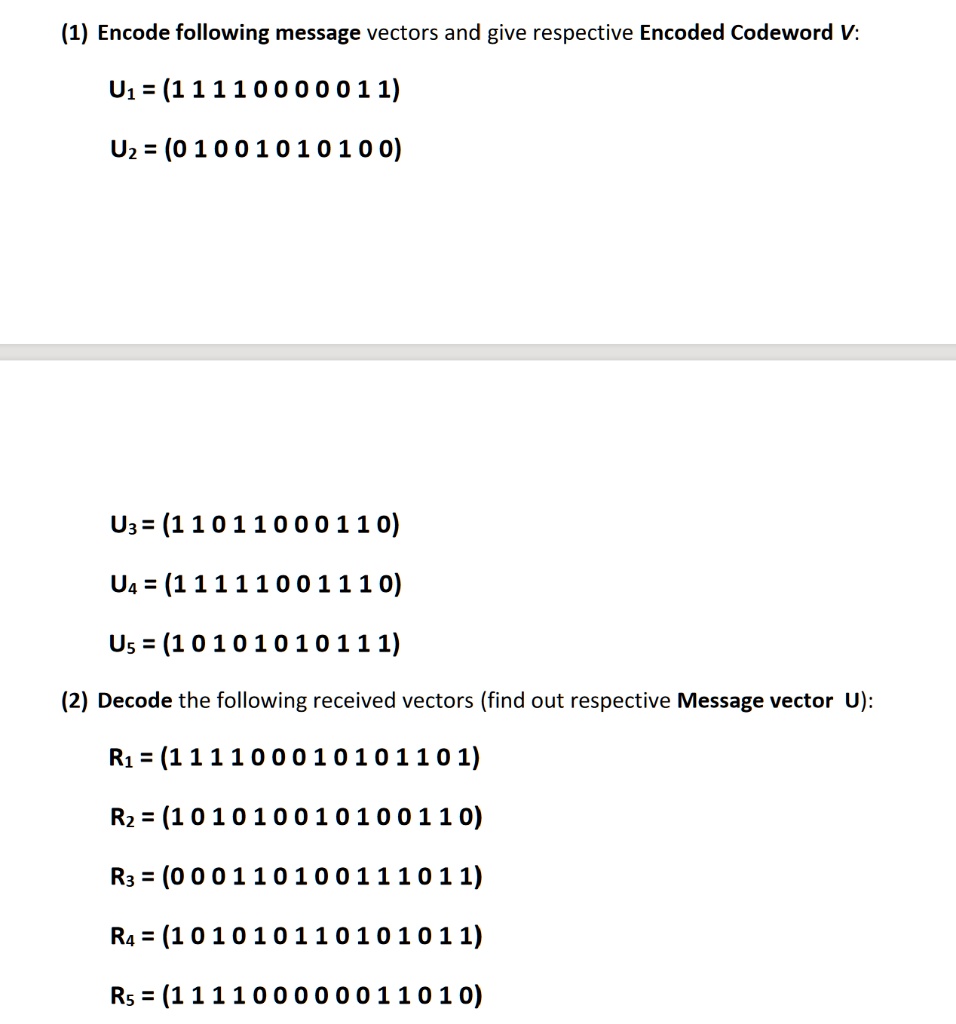 (1) Encode following message vectors and give respective Encoded Codeword V:
U? = (11110000011)
U2 = (01001010100)
U3 = (11011000110)
U4 = (11111001110)
U5 = (10101010111)
(2) Decode the following received vectors (find out respective Message vector U):
R1 = (111100010101101)
R2 = (101010010100110)
R3 = (000110100111011)
R4 = (101010110101011)
R5 = (111100000011010)