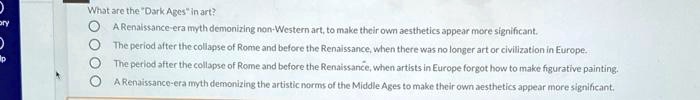 What are the "Dark Ages" in art?
A Renaissance-era myth demonizing non-Western art, to make their own aesthetics appear more significant.
The period after the collapse of Rome and before the Renaissance, when there was no longer art or civilization in Europe.
The period after the collapse of Rome and before the Renaissance, when artists in Europe forgot how to make figurative painting.
A Renaissance-era myth demonizing the artistic norms of the Middle Ages to make their own aesthetics appear more significant.