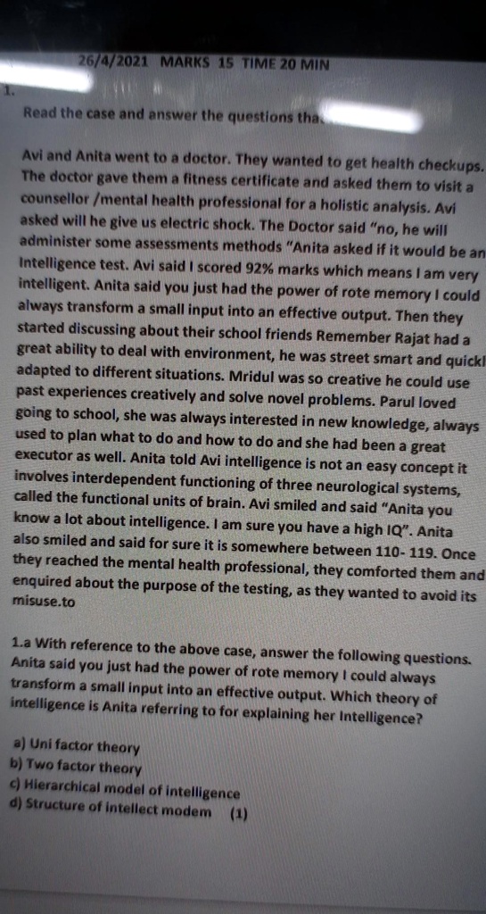 Read the case and answer the questions tha

Avi and Anita went to a doctor. They wanted to get health checkups. The doctor gave them a fitness certificate and asked them to visit a counsellor /mental health professional for a holistic analysis. Avi asked will he give us electric shock. The Doctor said "no, he will administer some assessments methods "Anita asked if it would be an Intelligence test. Avi said I scored 92% marks which means I am very intelligent. Anita said you just had the power of rote memory I could always transform a small input into an effective output. Then they started discussing about their school friends Remember Rajat had a great ability to deal with environment, he was street smart and quickl adapted to different situations. Mridul was so creative he could use past experiences creatively and solve novel problems. Parul loved going to school, she was always interested in new knowledge, always used to plan what to do and how to do and she had been a great executor as well. Anita told Avi intelligence is not an easy concept it involves interdependent functioning of three neurological systems, called the functional units of brain. Avi smiled and said "Anita you know a lot about intelligence. I am sure you have a high IQ". Anita also smiled and said for sure it is somewhere between 110- 119. Once they reached the mental health professional, they comforted them and enquired about the purpose of the testing, as they wanted to avoid its misuse.to

1.a With reference to the above case, answer the following questions. Anita said you just had the power of rote memory I could always transform a small input into an effective output. Which theory of intelligence is Anita referring to for explaining her Intelligence?

a) Uni factor theory
b) Two factor theory
c) Hierarchical model of intelligence
d) Structure of intellect modem (1)