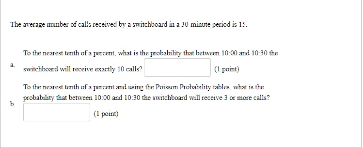 The average number of calls received by a switchboard in a 30-minute period is 15.
a. To the nearest tenth of a percent, what is the probability that between 10:00 and 10:30 the switchboard will receive exactly 10 calls?
b. To the nearest tenth of a percent and using the Poisson Probability tables, what is the probability that between 10:00 and 10:30 the switchboard will receive 3 or more calls?