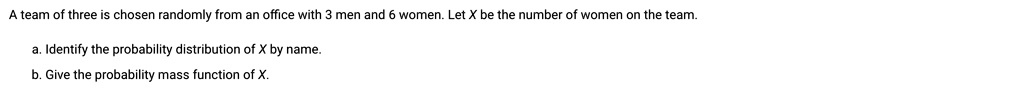 A team of three is chosen randomly from an office with 3 men and 6 women. Let X be the number of women on the team.

a. Identify the probability distribution of X by name.
b. Give the probability mass function of X.