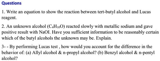 Questions
1. Write an equation to show the reaction between tert-butyl alcohol and Lucas
reagent.
2. An unknown alcohol (C4H10O) reacted slowly with metallic sodium and gave
positive result with NaOI. Have you sufficient information to be reasonably certain
which of the butyl alcohols the unknown may be. Explain.
3- - By performing Lucas test , how would you account for the difference in the
behavior of: (a) Allyl alcohol     n-propyl alcohol? (b) Benzyl alcohol     n-pentyl
alcohol?